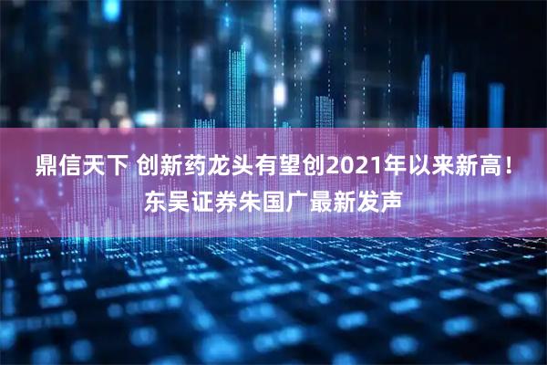 鼎信天下 创新药龙头有望创2021年以来新高！东吴证券朱国广最新发声