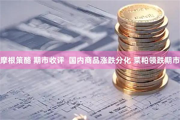 摩根策酪 期市收评  国内商品涨跌分化 菜粕领跌期市