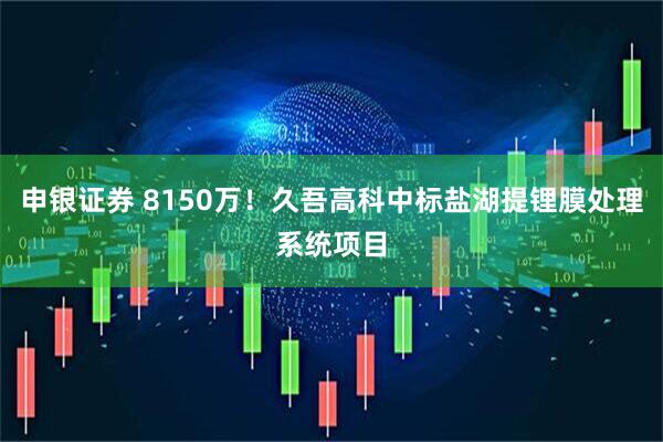 申银证券 8150万！久吾高科中标盐湖提锂膜处理系统项目