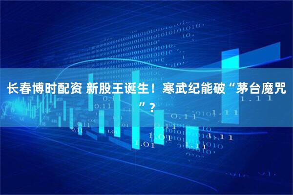 长春博时配资 新股王诞生！寒武纪能破“茅台魔咒”？