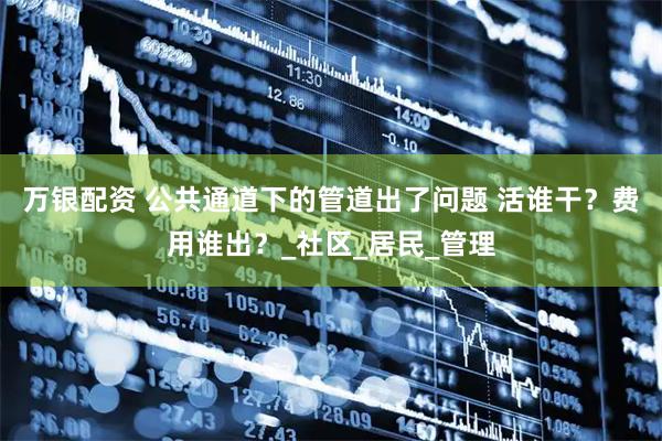 万银配资 公共通道下的管道出了问题 活谁干？费用谁出？_社区_居民_管理