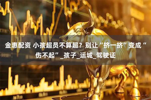 金惠配资 小孩超员不算超？别让“挤一挤”变成“伤不起”_孩子_运城_驾驶证