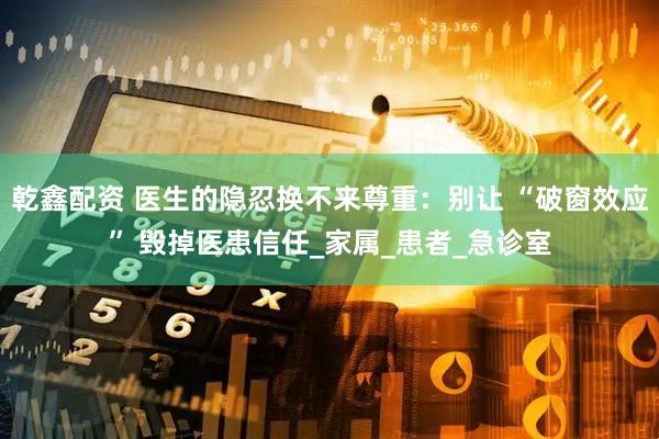 乾鑫配资 医生的隐忍换不来尊重：别让 “破窗效应” 毁掉医患信任_家属_患者_急诊室