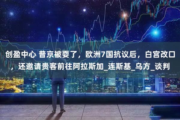 创盈中心 普京被耍了，欧洲7国抗议后，白宫改口，还邀请贵客前往阿拉斯加_连斯基_乌方_谈判