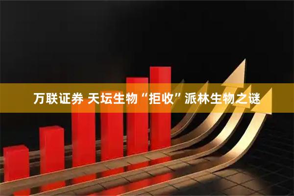 万联证券 天坛生物“拒收”派林生物之谜