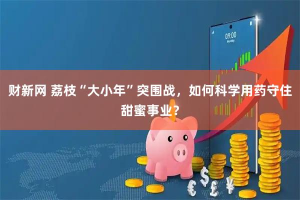 财新网 荔枝“大小年”突围战，如何科学用药守住甜蜜事业？