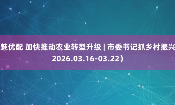 数魅优配 加快推动农业转型升级 | 市委书记抓乡村振兴（2026.03.16-03.22）