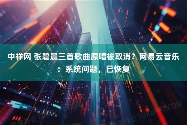 中祥网 张碧晨三首歌曲原唱被取消？网易云音乐：系统问题，已恢复