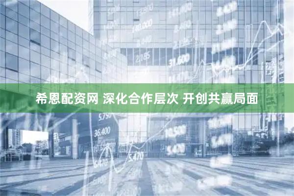 希恩配资网 深化合作层次 开创共赢局面