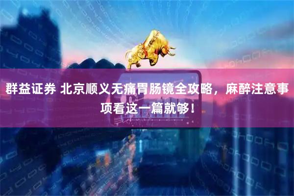 群益证券 北京顺义无痛胃肠镜全攻略，麻醉注意事项看这一篇就够！