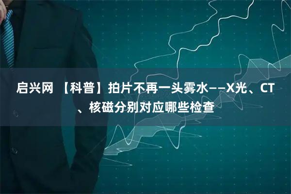 启兴网 【科普】拍片不再一头雾水——X光、CT、核磁分别对应哪些检查