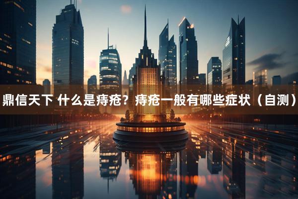 鼎信天下 什么是痔疮？痔疮一般有哪些症状（自测）
