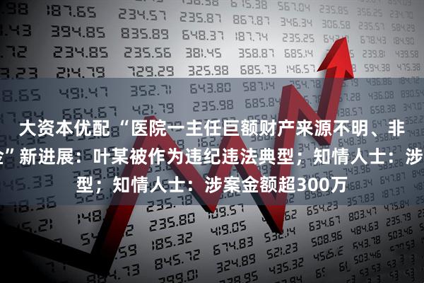 大资本优配 “医院一主任巨额财产来源不明、非法侵占公有资金”新进展：叶某被作为违纪违法典型；知情人士：涉案金额超300万