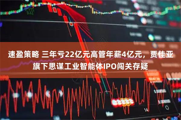 速盈策略 三年亏22亿元高管年薪4亿元，贾佳亚旗下思谋工业智能体IPO闯关存疑