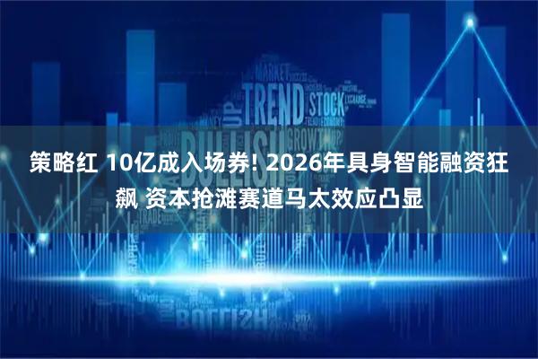 策略红 10亿成入场券! 2026年具身智能融资狂飙 资本抢滩赛道马太效应凸显