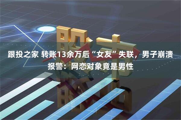 跟投之家 转账13余万后“女友”失联，男子崩溃报警：网恋对象竟是男性