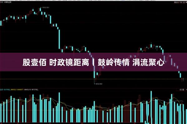 股壹佰 时政镜距离丨鼓岭传情 涓流聚心