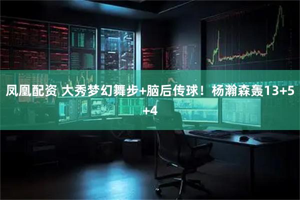 凤凰配资 大秀梦幻舞步+脑后传球！杨瀚森轰13+5+4
