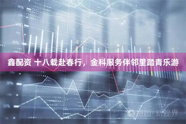 鑫配资 十八载赴春行，金科服务伴邻里踏青乐游