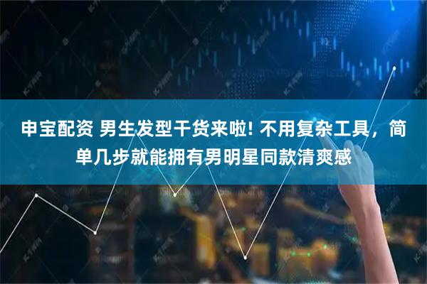 申宝配资 男生发型干货来啦! 不用复杂工具，简单几步就能拥有男明星同款清爽感