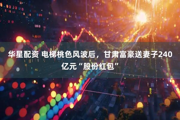 华星配资 电梯桃色风波后，甘肃富豪送妻子240亿元“股份红包”