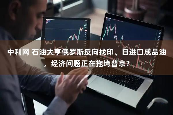 中利网 石油大亨俄罗斯反向找印、日进口成品油，经济问题正在拖垮普京？